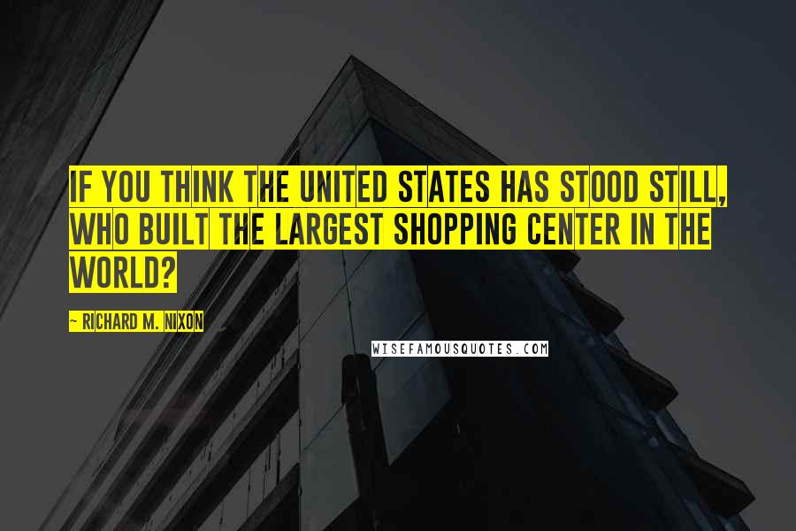Richard M. Nixon quotes: If you think the United States has stood still, who built the largest shopping center in the world?
