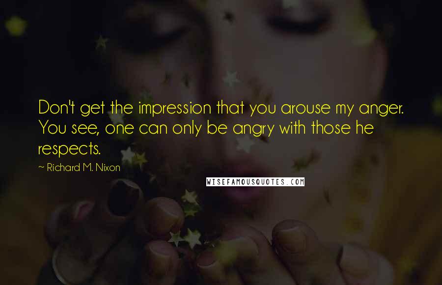 Richard M. Nixon quotes: Don't get the impression that you arouse my anger. You see, one can only be angry with those he respects.