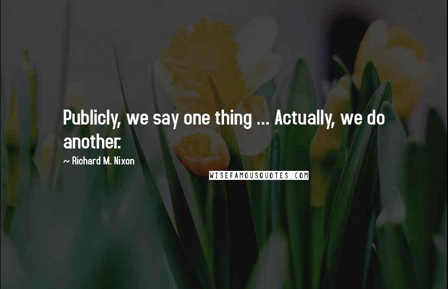 Richard M. Nixon quotes: Publicly, we say one thing ... Actually, we do another.