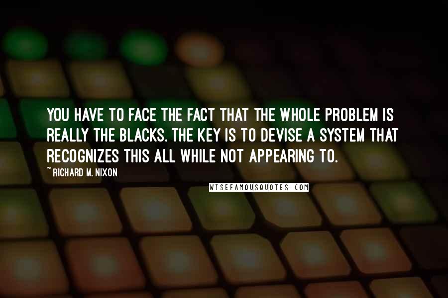 Richard M. Nixon quotes: You have to face the fact that the whole problem is really the blacks. The key is to devise a system that recognizes this all while not appearing to.