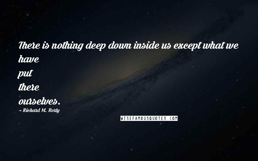 Richard M. Rorty quotes: There is nothing deep down inside us except what we have put there ourselves.