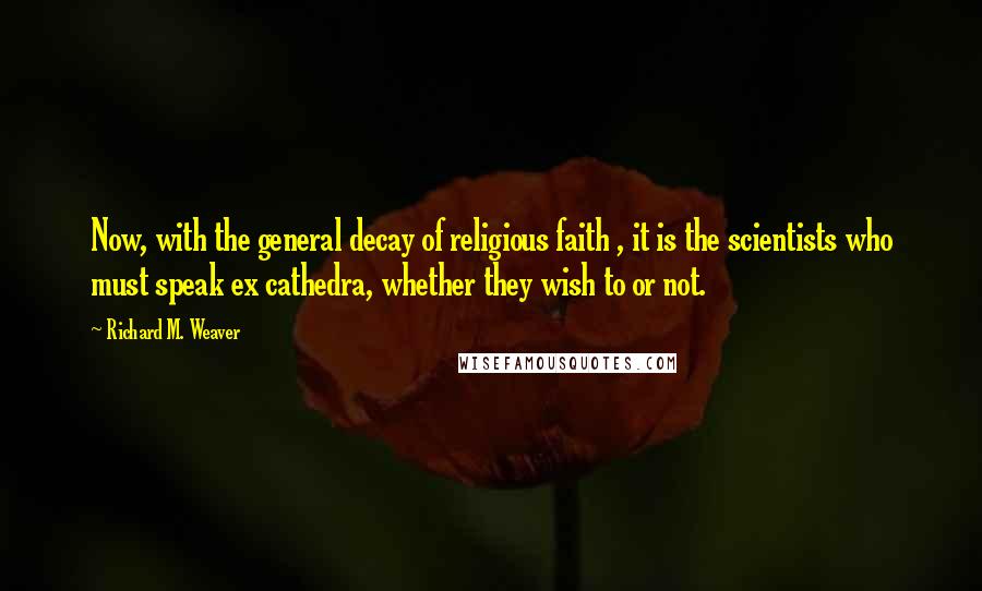 Richard M. Weaver quotes: Now, with the general decay of religious faith , it is the scientists who must speak ex cathedra, whether they wish to or not.