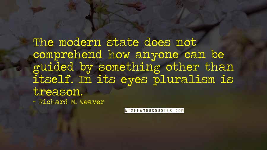 Richard M. Weaver quotes: The modern state does not comprehend how anyone can be guided by something other than itself. In its eyes pluralism is treason.