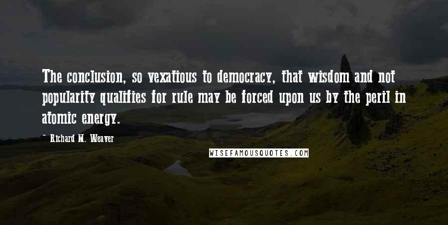 Richard M. Weaver quotes: The conclusion, so vexatious to democracy, that wisdom and not popularity qualifies for rule may be forced upon us by the peril in atomic energy.