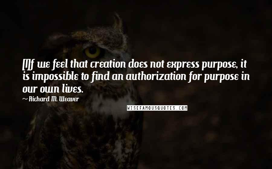 Richard M. Weaver quotes: [I]f we feel that creation does not express purpose, it is impossible to find an authorization for purpose in our own lives.