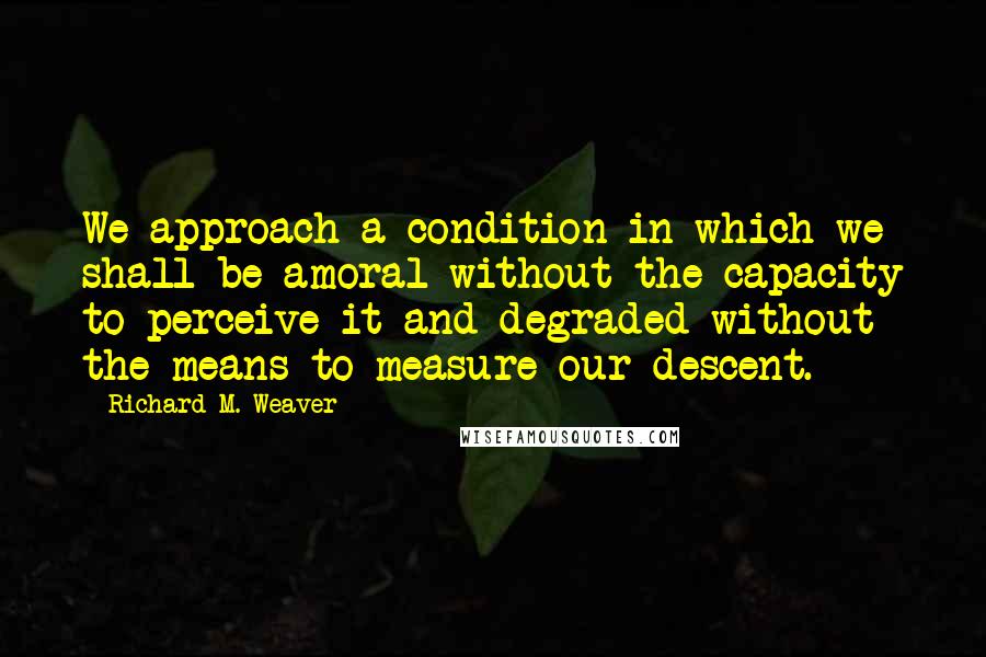 Richard M. Weaver quotes: We approach a condition in which we shall be amoral without the capacity to perceive it and degraded without the means to measure our descent.