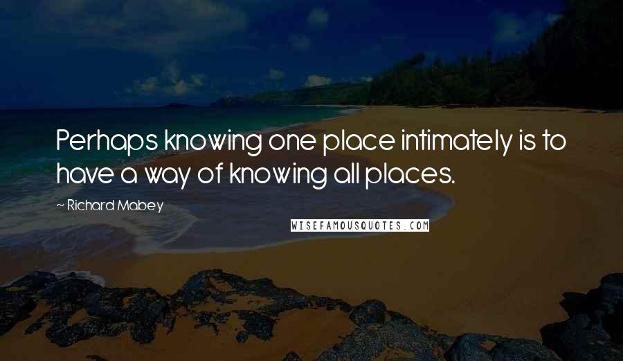 Richard Mabey quotes: Perhaps knowing one place intimately is to have a way of knowing all places.