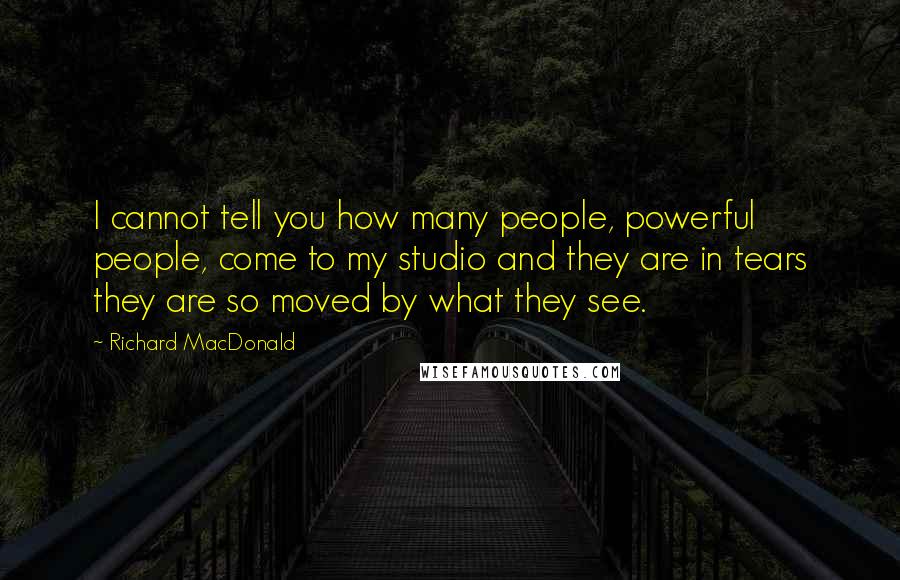 Richard MacDonald quotes: I cannot tell you how many people, powerful people, come to my studio and they are in tears they are so moved by what they see.