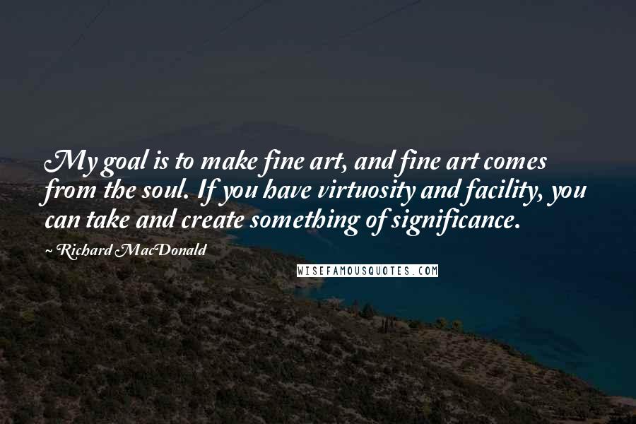 Richard MacDonald quotes: My goal is to make fine art, and fine art comes from the soul. If you have virtuosity and facility, you can take and create something of significance.