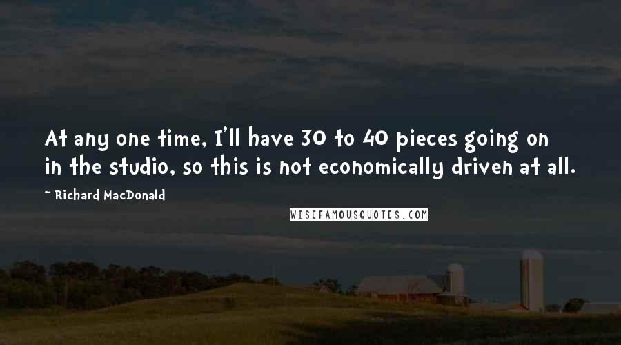 Richard MacDonald quotes: At any one time, I'll have 30 to 40 pieces going on in the studio, so this is not economically driven at all.