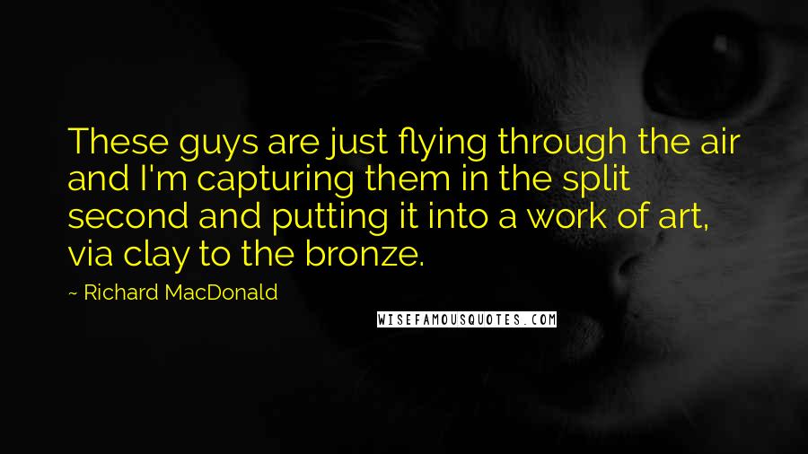 Richard MacDonald quotes: These guys are just flying through the air and I'm capturing them in the split second and putting it into a work of art, via clay to the bronze.