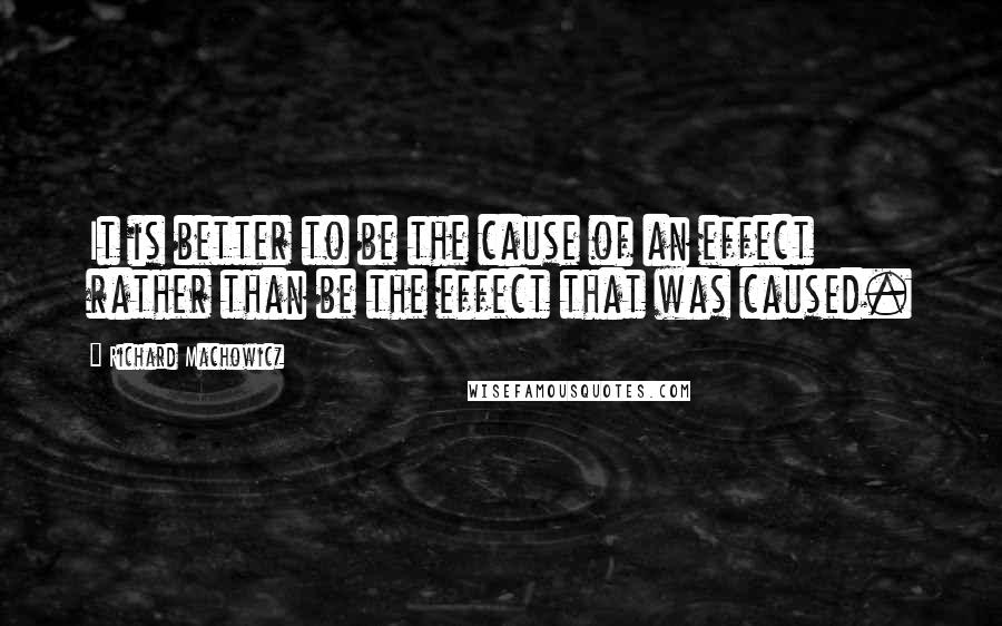 Richard Machowicz quotes: It is better to be the cause of an effect rather than be the effect that was caused.