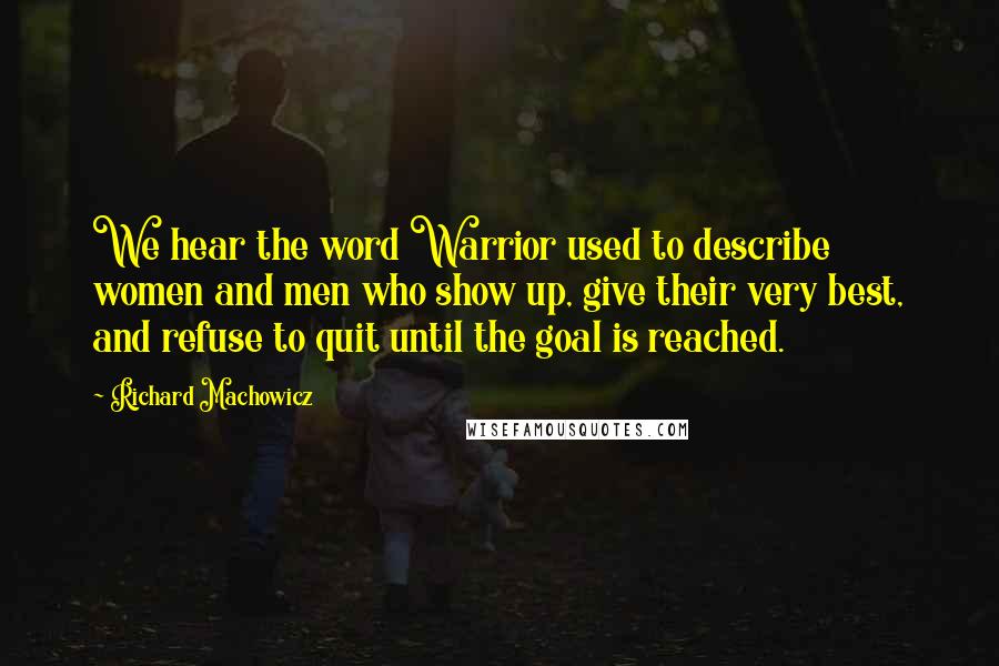 Richard Machowicz quotes: We hear the word Warrior used to describe women and men who show up, give their very best, and refuse to quit until the goal is reached.