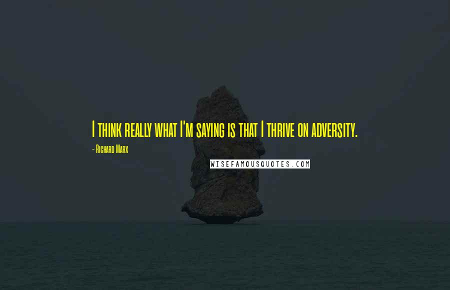 Richard Marx quotes: I think really what I'm saying is that I thrive on adversity.