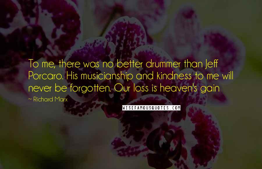 Richard Marx quotes: To me, there was no better drummer than Jeff Porcaro. His musicianship and kindness to me will never be forgotten. Our loss is heaven's gain