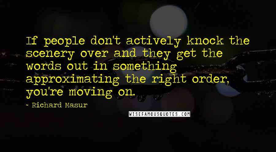 Richard Masur quotes: If people don't actively knock the scenery over and they get the words out in something approximating the right order, you're moving on. Richard Masur quotes: If people don't actively knock the scenery over and they get the words out in something approximating the right order, you're moving on.
