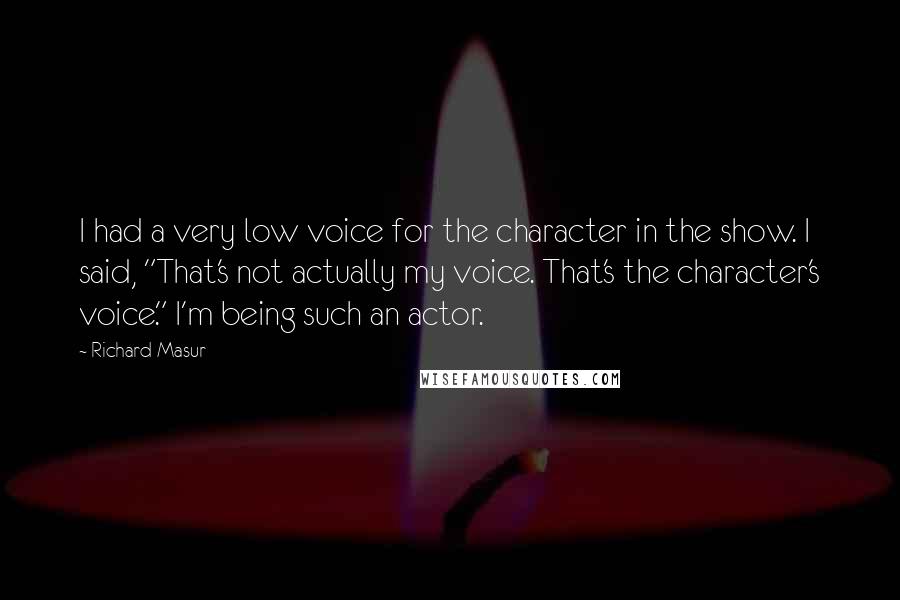 Richard Masur quotes: I had a very low voice for the character in the show. I said, "That's not actually my voice. That's the character's voice." I'm being such an actor. Richard Masur quotes: I had a very low voice for the character in the show. I said, "That's not actually my voice. That's the character's voice." I'm being such an actor.