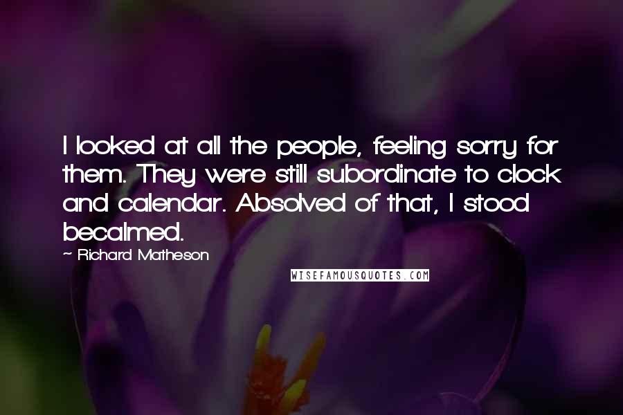 Richard Matheson quotes: I looked at all the people, feeling sorry for them. They were still subordinate to clock and calendar. Absolved of that, I stood becalmed.