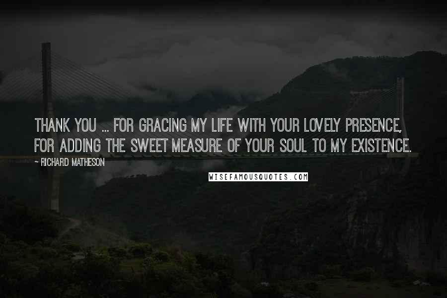 Richard Matheson quotes: Thank you ... for gracing my life with your lovely presence, for adding the sweet measure of your soul to my existence.