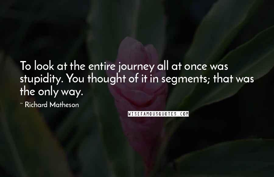 Richard Matheson quotes: To look at the entire journey all at once was stupidity. You thought of it in segments; that was the only way.
