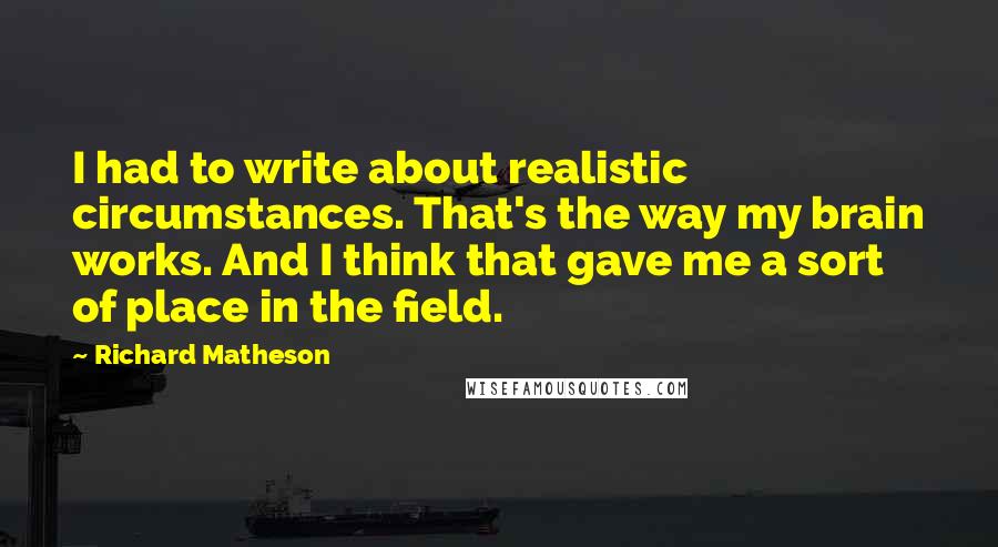 Richard Matheson quotes: I had to write about realistic circumstances. That's the way my brain works. And I think that gave me a sort of place in the field.