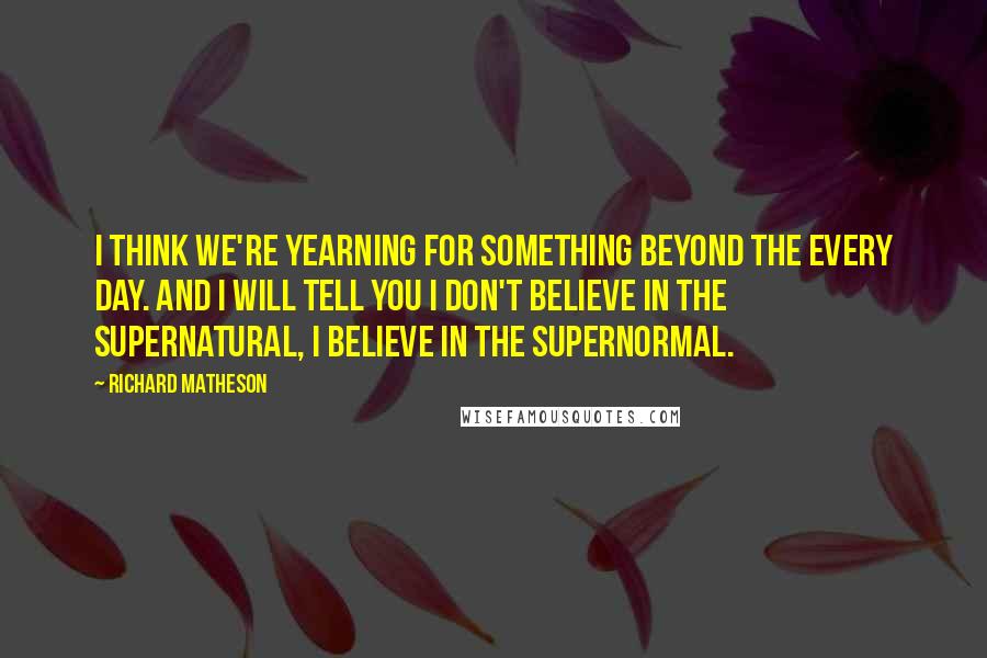 Richard Matheson quotes: I think we're yearning for something beyond the every day. And I will tell you I don't believe in the supernatural, I believe in the supernormal.