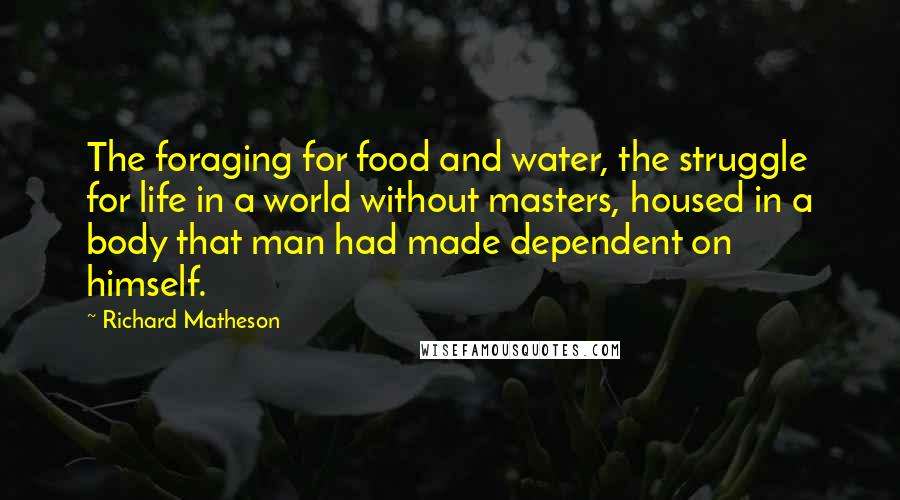 Richard Matheson quotes: The foraging for food and water, the struggle for life in a world without masters, housed in a body that man had made dependent on himself.