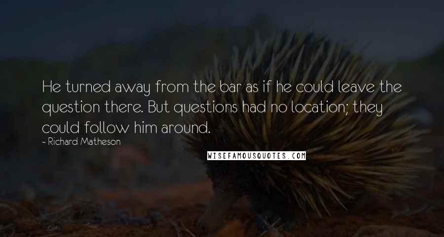 Richard Matheson quotes: He turned away from the bar as if he could leave the question there. But questions had no location; they could follow him around.