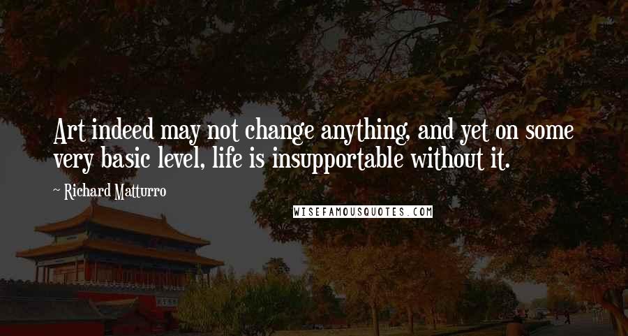 Richard Matturro quotes: Art indeed may not change anything, and yet on some very basic level, life is insupportable without it.