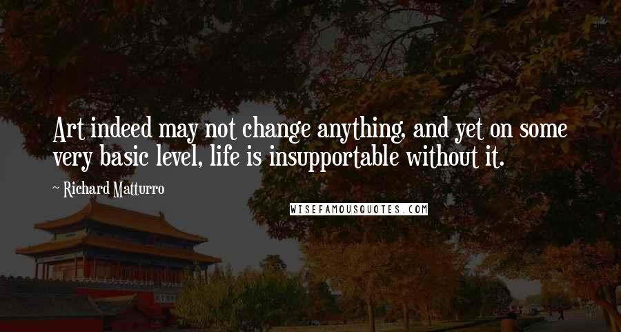 Richard Matturro quotes: Art indeed may not change anything, and yet on some very basic level, life is insupportable without it. Richard Matturro quotes: Art indeed may not change anything, and yet on some very basic level, life is insupportable without it.