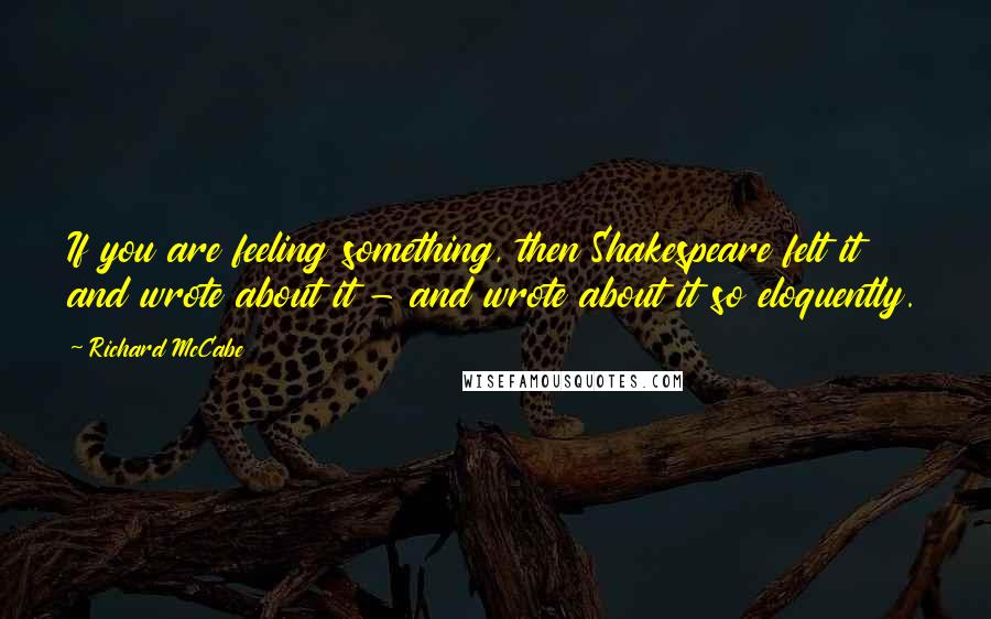 Richard McCabe quotes: If you are feeling something, then Shakespeare felt it and wrote about it - and wrote about it so eloquently.