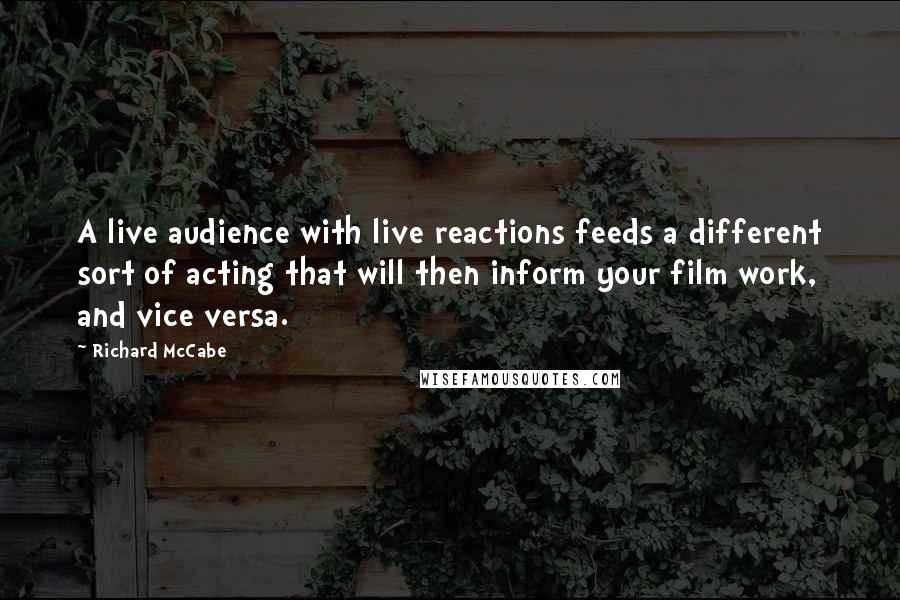Richard McCabe quotes: A live audience with live reactions feeds a different sort of acting that will then inform your film work, and vice versa. Richard McCabe quotes: A live audience with live reactions feeds a different sort of acting that will then inform your film work, and vice versa.