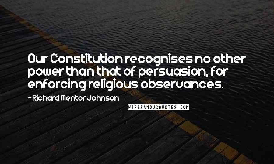 Richard Mentor Johnson quotes: Our Constitution recognises no other power than that of persuasion, for enforcing religious observances.