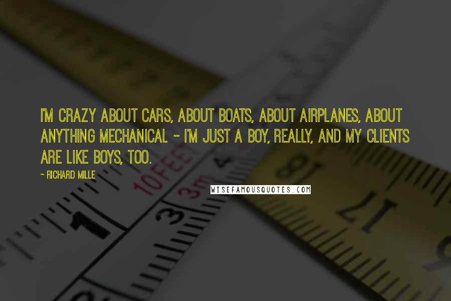 Richard Mille quotes: I'm crazy about cars, about boats, about airplanes, about anything mechanical - I'm just a boy, really, and my clients are like boys, too. Richard Mille quotes: I'm crazy about cars, about boats, about airplanes, about anything mechanical - I'm just a boy, really, and my clients are like boys, too.