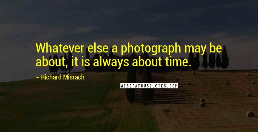 Richard Misrach quotes: Whatever else a photograph may be about, it is always about time.