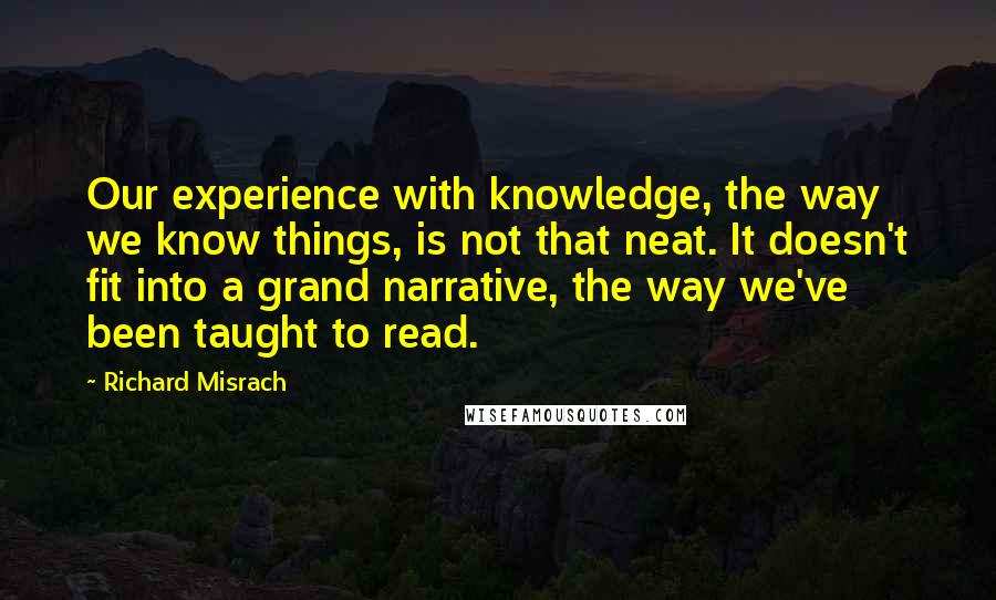 Richard Misrach quotes: Our experience with knowledge, the way we know things, is not that neat. It doesn't fit into a grand narrative, the way we've been taught to read.