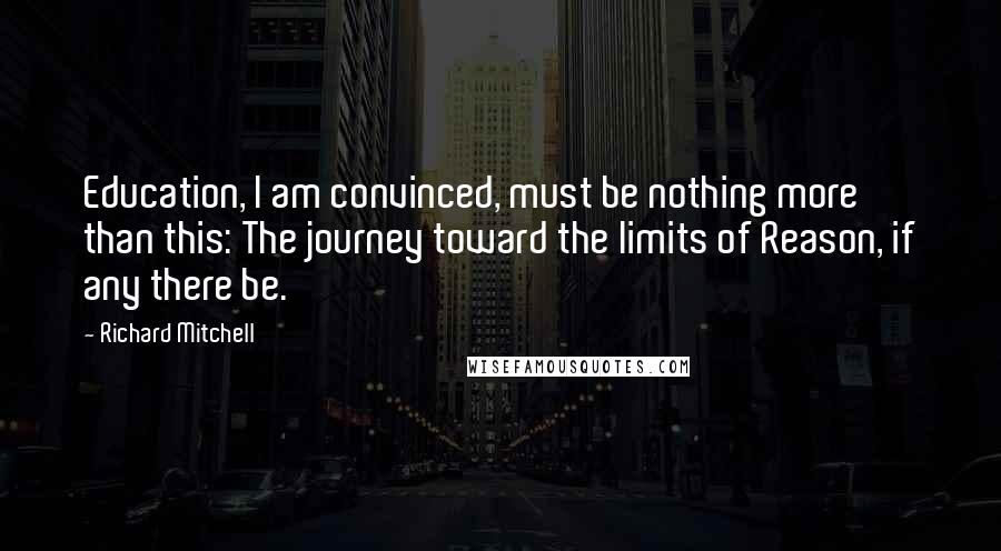 Richard Mitchell quotes: Education, I am convinced, must be nothing more than this: The journey toward the limits of Reason, if any there be.