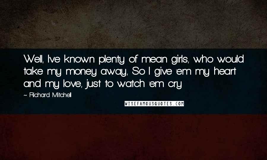 Richard Mitchell quotes: Well, I've known plenty of mean girls, who would take my money away, So I give 'em my heart and my love, just to watch 'em cry