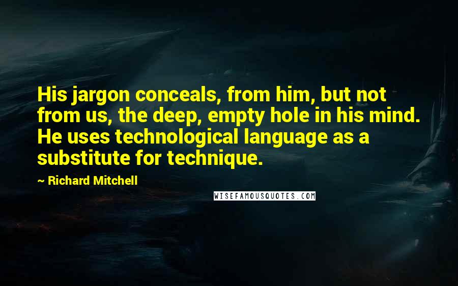 Richard Mitchell quotes: His jargon conceals, from him, but not from us, the deep, empty hole in his mind. He uses technological language as a substitute for technique.