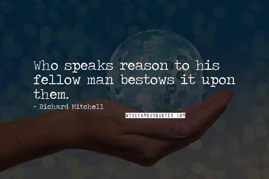 Richard Mitchell quotes: Who speaks reason to his fellow man bestows it upon them.