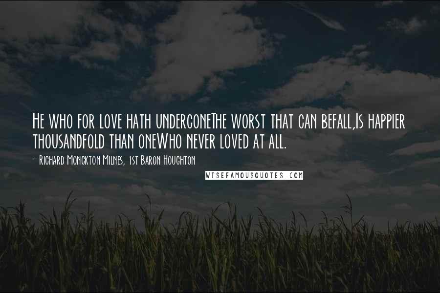 Richard Monckton Milnes, 1st Baron Houghton quotes: He who for love hath undergoneThe worst that can befall,Is happier thousandfold than oneWho never loved at all.