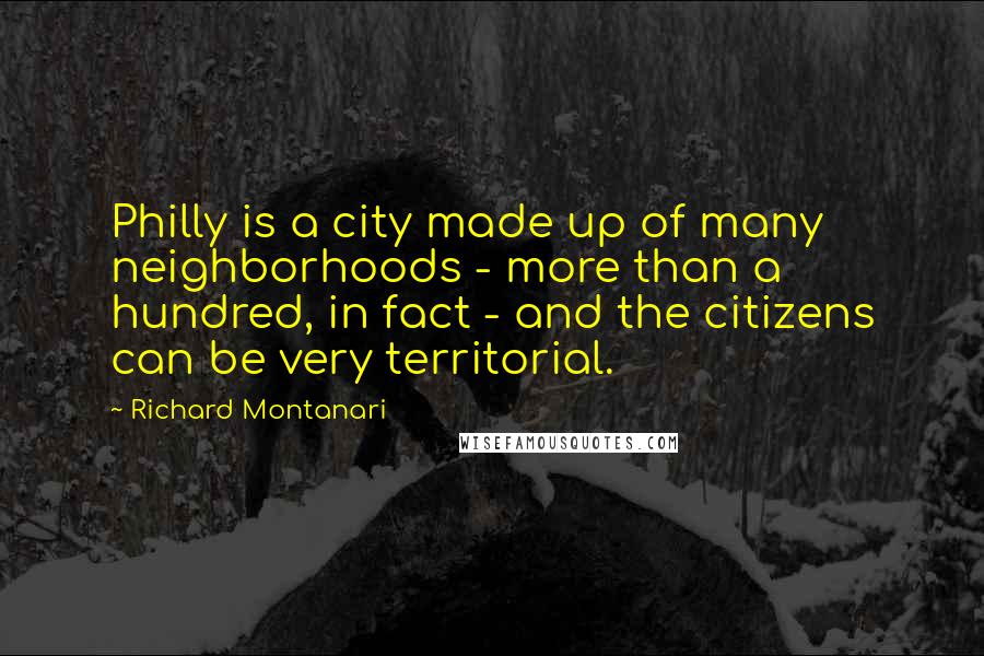 Richard Montanari quotes: Philly is a city made up of many neighborhoods - more than a hundred, in fact - and the citizens can be very territorial. Richard Montanari quotes: Philly is a city made up of many neighborhoods - more than a hundred, in fact - and the citizens can be very territorial.