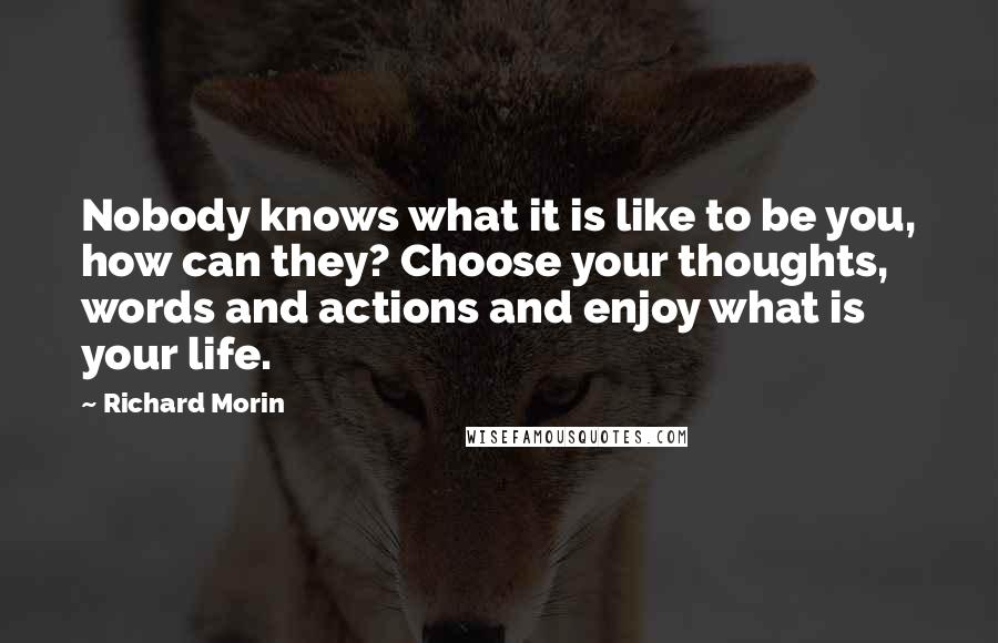 Richard Morin quotes: Nobody knows what it is like to be you, how can they? Choose your thoughts, words and actions and enjoy what is your life.