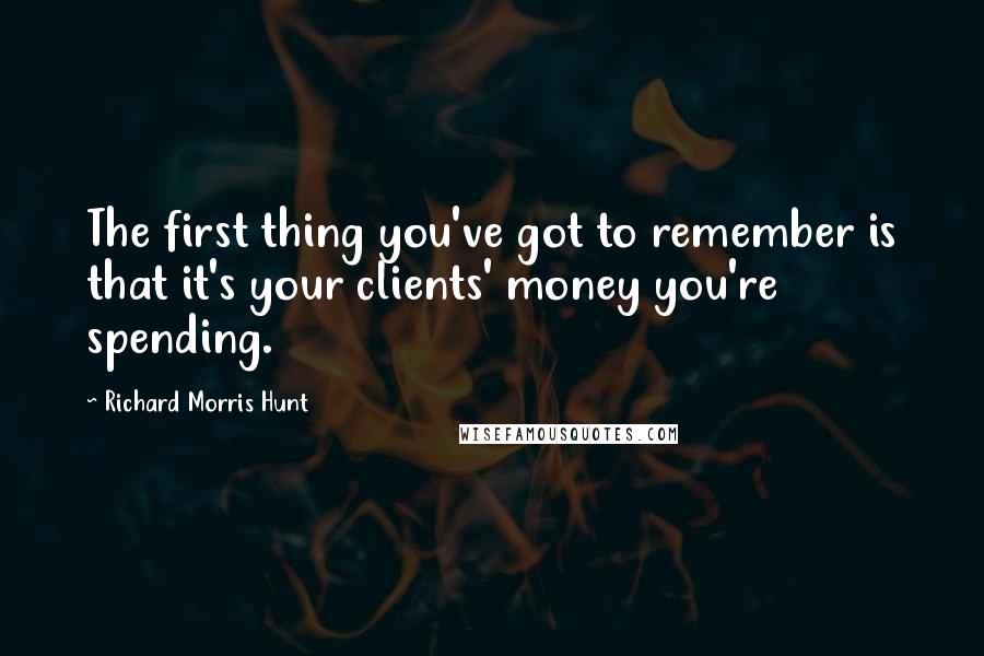 Richard Morris Hunt quotes: The first thing you've got to remember is that it's your clients' money you're spending.