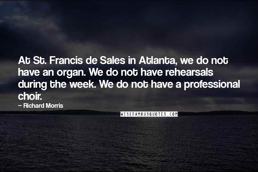 Richard Morris quotes: At St. Francis de Sales in Atlanta, we do not have an organ. We do not have rehearsals during the week. We do not have a professional choir. Richard Morris quotes: At St. Francis de Sales in Atlanta, we do not have an organ. We do not have rehearsals during the week. We do not have a professional choir.