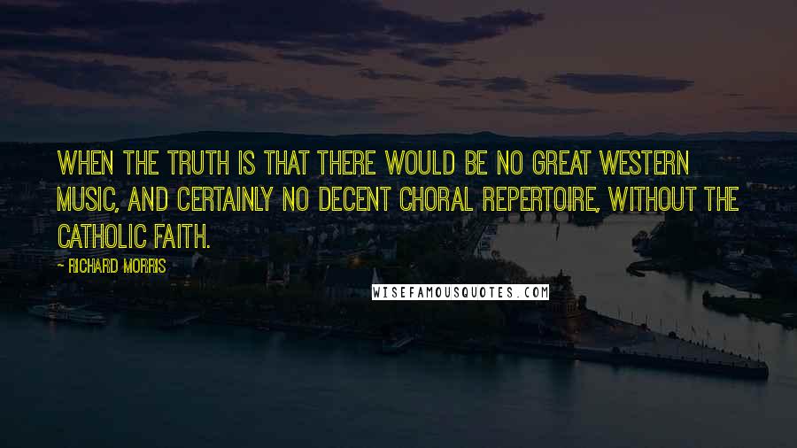 Richard Morris quotes: When the truth is that there would be no great Western music, and certainly no decent choral repertoire, without the Catholic faith. Richard Morris quotes: When the truth is that there would be no great Western music, and certainly no decent choral repertoire, without the Catholic faith.