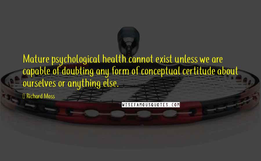 Richard Moss quotes: Mature psychological health cannot exist unless we are capable of doubting any form of conceptual certitude about ourselves or anything else. Richard Moss quotes: Mature psychological health cannot exist unless we are capable of doubting any form of conceptual certitude about ourselves or anything else.