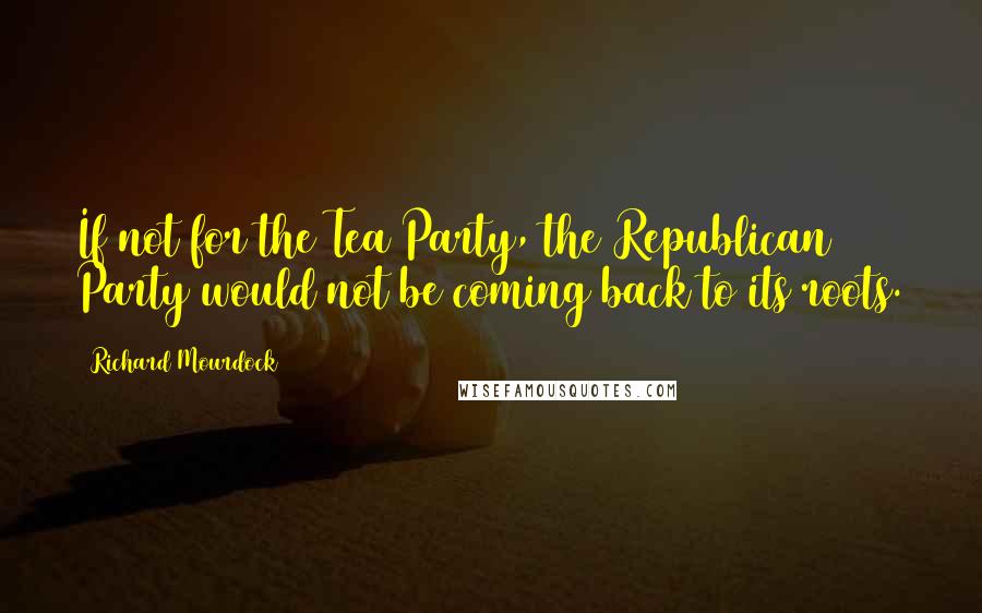 Richard Mourdock quotes: If not for the Tea Party, the Republican Party would not be coming back to its roots.