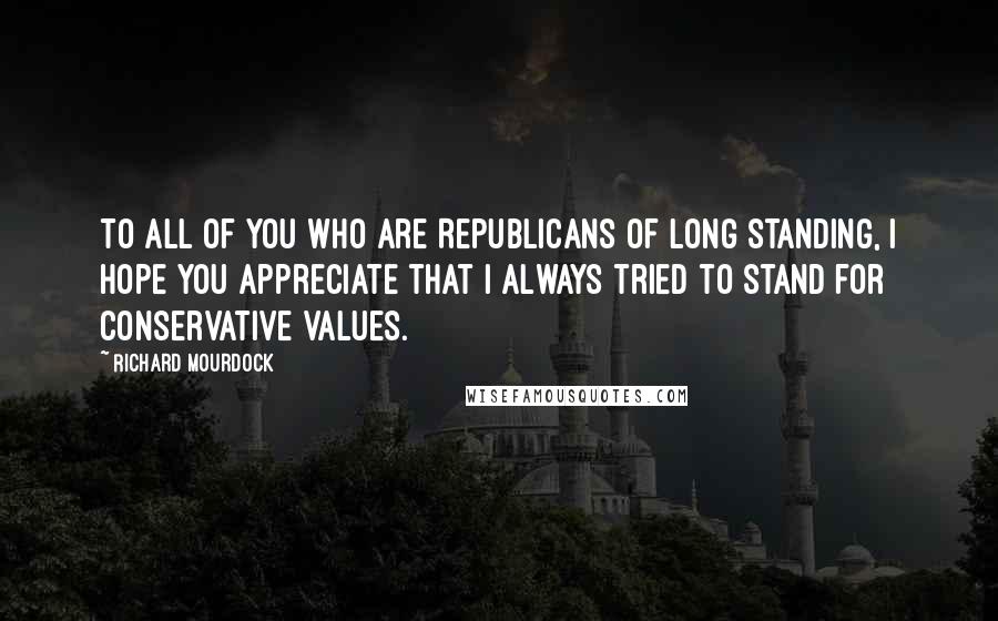 Richard Mourdock quotes: To all of you who are Republicans of long standing, I hope you appreciate that I always tried to stand for conservative values.