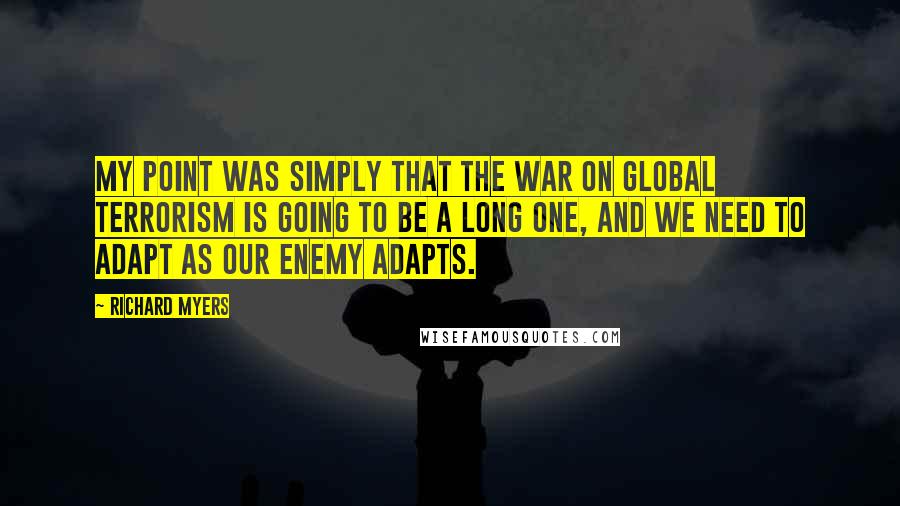 Richard Myers quotes: My point was simply that the war on global terrorism is going to be a long one, and we need to adapt as our enemy adapts. Richard Myers quotes: My point was simply that the war on global terrorism is going to be a long one, and we need to adapt as our enemy adapts.